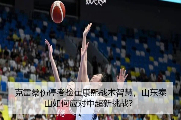 克雷桑伤停考验崔康熙战术智慧，山东泰山如何应对中超新挑战？