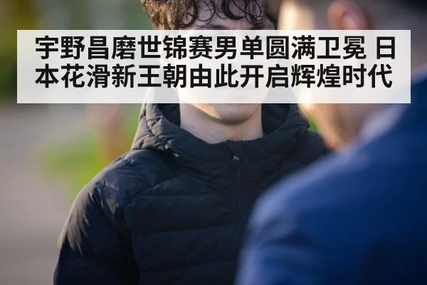 宇野昌磨世锦赛男单圆满卫冕 日本花滑新王朝由此开启辉煌时代
