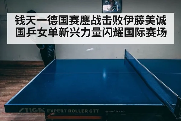 钱天一德国赛鏖战击败伊藤美诚 国乒女单新兴力量闪耀国际赛场