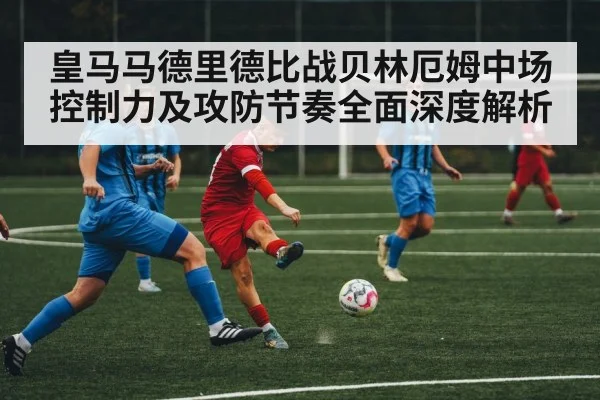 皇马马德里德比战贝林厄姆中场控制力及攻防节奏全面深度解析